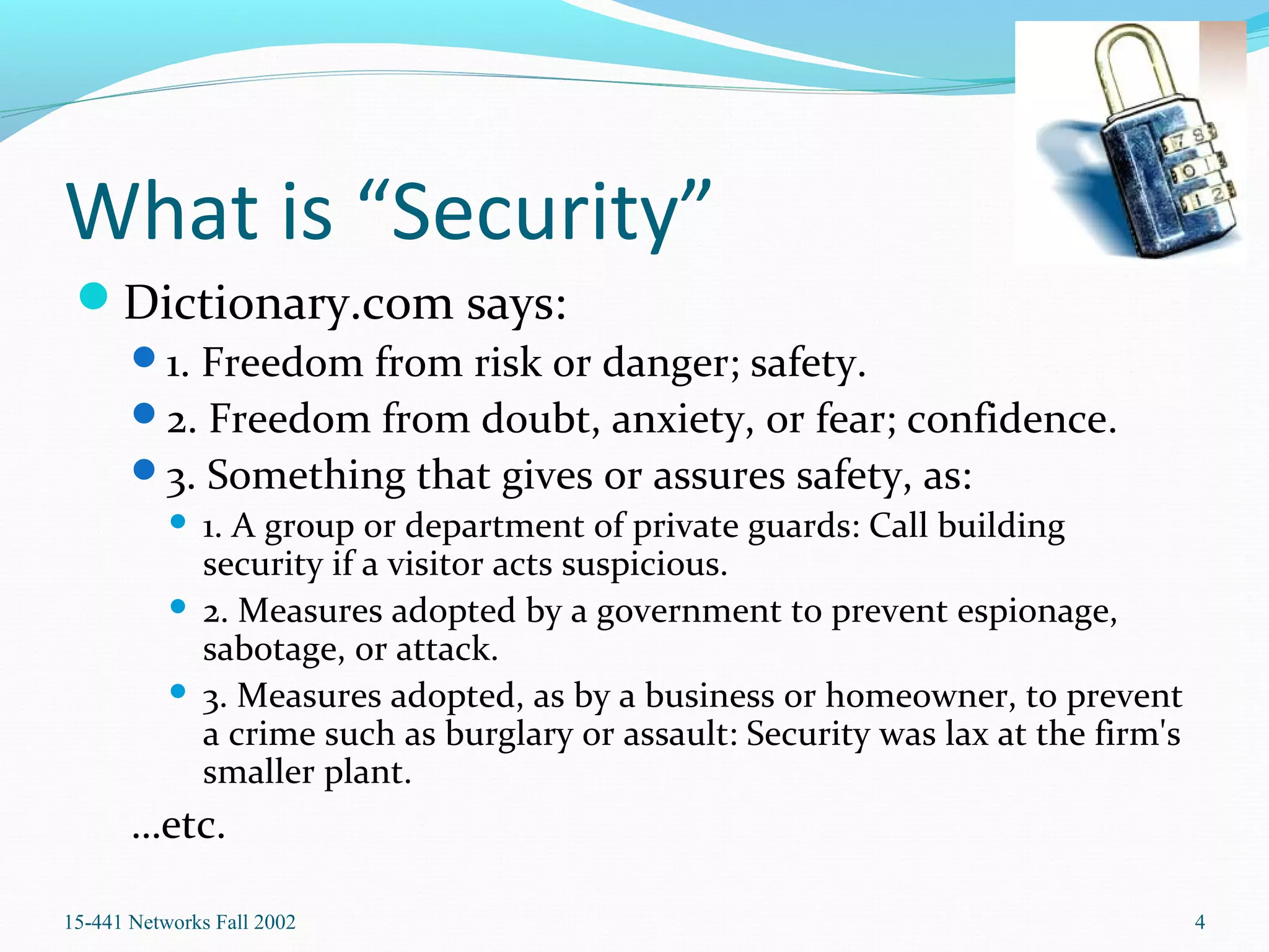 What is “Security”
Dictionary.com says:
1. Freedom from risk or danger; safety.
2. Freedom from doubt, anxiety, or fear; confidence.
3. Something that gives or assures safety, as:
 1. A group or department of private guards: Call building
security if a visitor acts suspicious.
 2. Measures adopted by a government to prevent espionage,
sabotage, or attack.
 3. Measures adopted, as by a business or homeowner, to prevent
a crime such as burglary or assault: Security was lax at the firm's
smaller plant.
…etc.
15-441 Networks Fall 2002 4
 