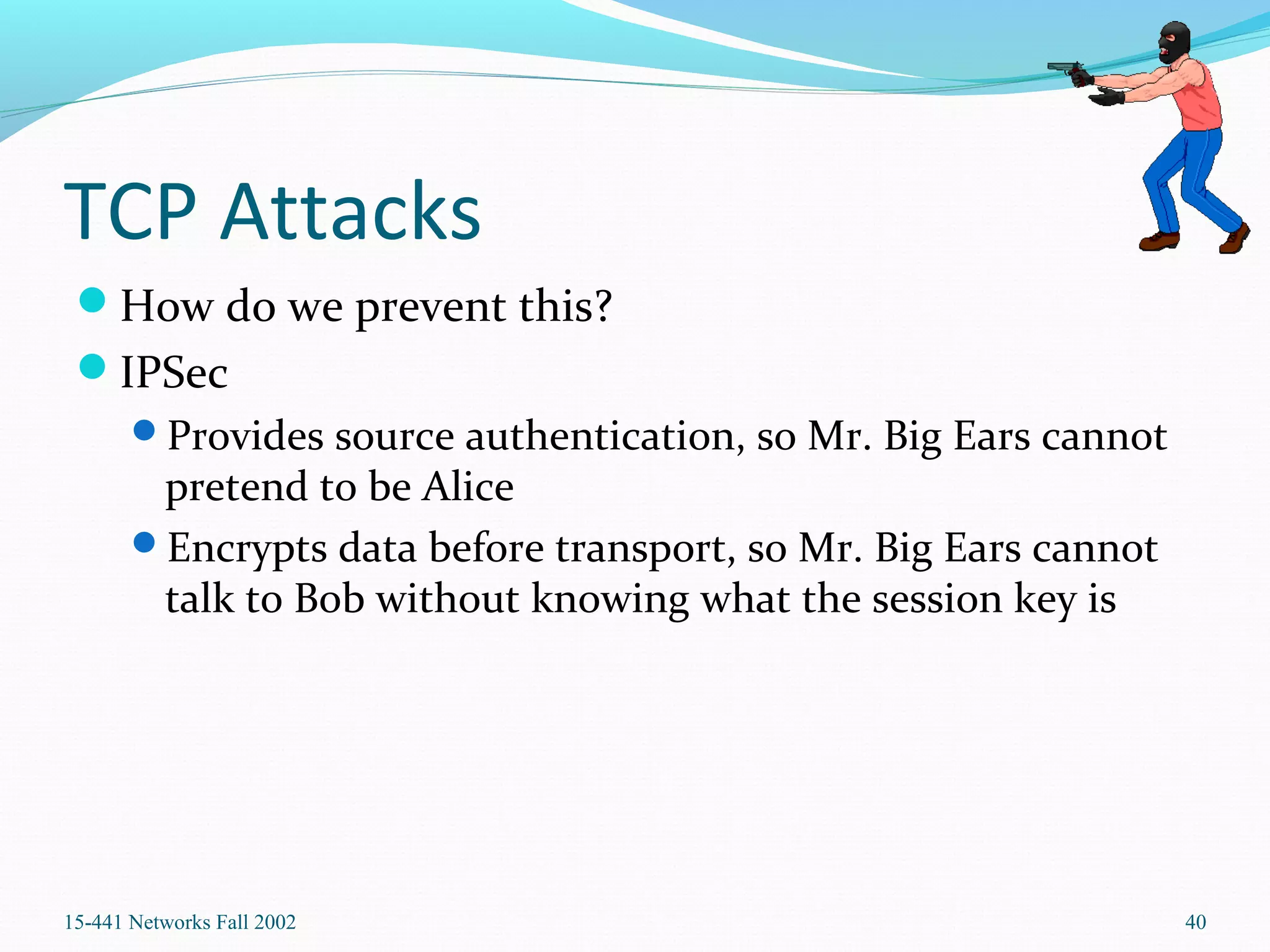 TCP Attacks
How do we prevent this?
IPSec
Provides source authentication, so Mr. Big Ears cannot
pretend to be Alice
Encrypts data before transport, so Mr. Big Ears cannot
talk to Bob without knowing what the session key is
15-441 Networks Fall 2002 40
 