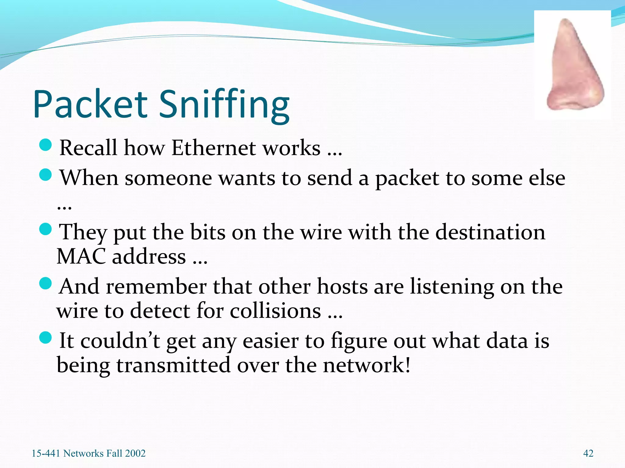 Packet Sniffing
Recall how Ethernet works …
When someone wants to send a packet to some else
…
They put the bits on the wire with the destination
MAC address …
And remember that other hosts are listening on the
wire to detect for collisions …
It couldn’t get any easier to figure out what data is
being transmitted over the network!
15-441 Networks Fall 2002 42
 