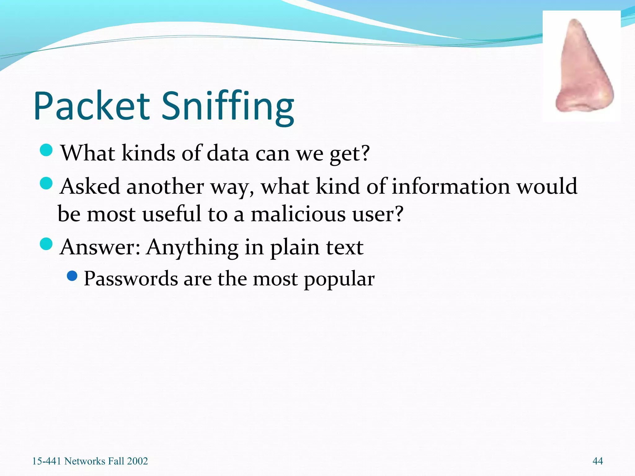 Packet Sniffing
What kinds of data can we get?
Asked another way, what kind of information would
be most useful to a malicious user?
Answer: Anything in plain text
Passwords are the most popular
15-441 Networks Fall 2002 44
 