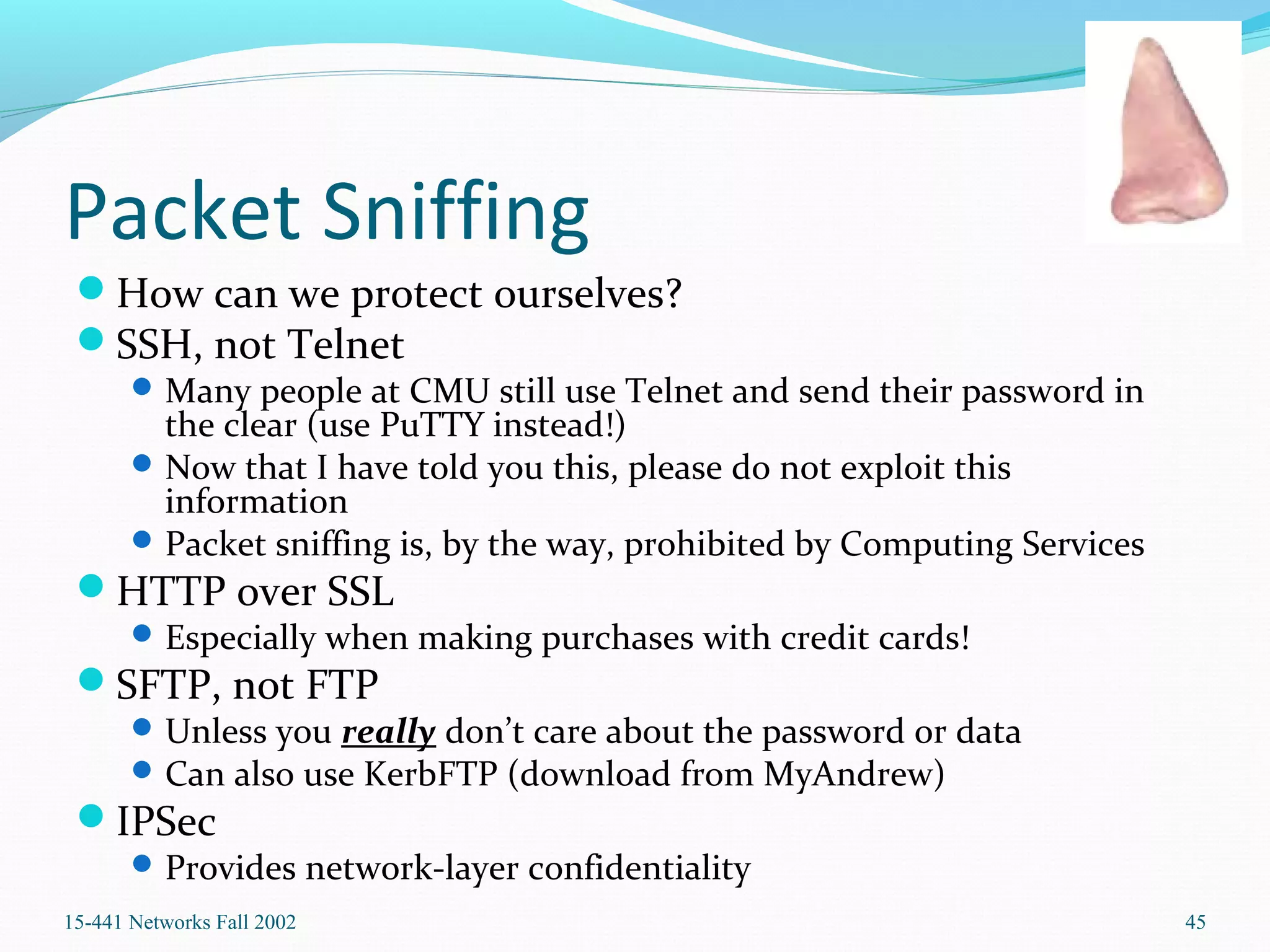 Packet Sniffing
How can we protect ourselves?
SSH, not Telnet
Many people at CMU still use Telnet and send their password in
the clear (use PuTTY instead!)
Now that I have told you this, please do not exploit this
information
Packet sniffing is, by the way, prohibited by Computing Services
HTTP over SSL
Especially when making purchases with credit cards!
SFTP, not FTP
Unless you really don’t care about the password or data
Can also use KerbFTP (download from MyAndrew)
IPSec
Provides network-layer confidentiality
15-441 Networks Fall 2002 45
 