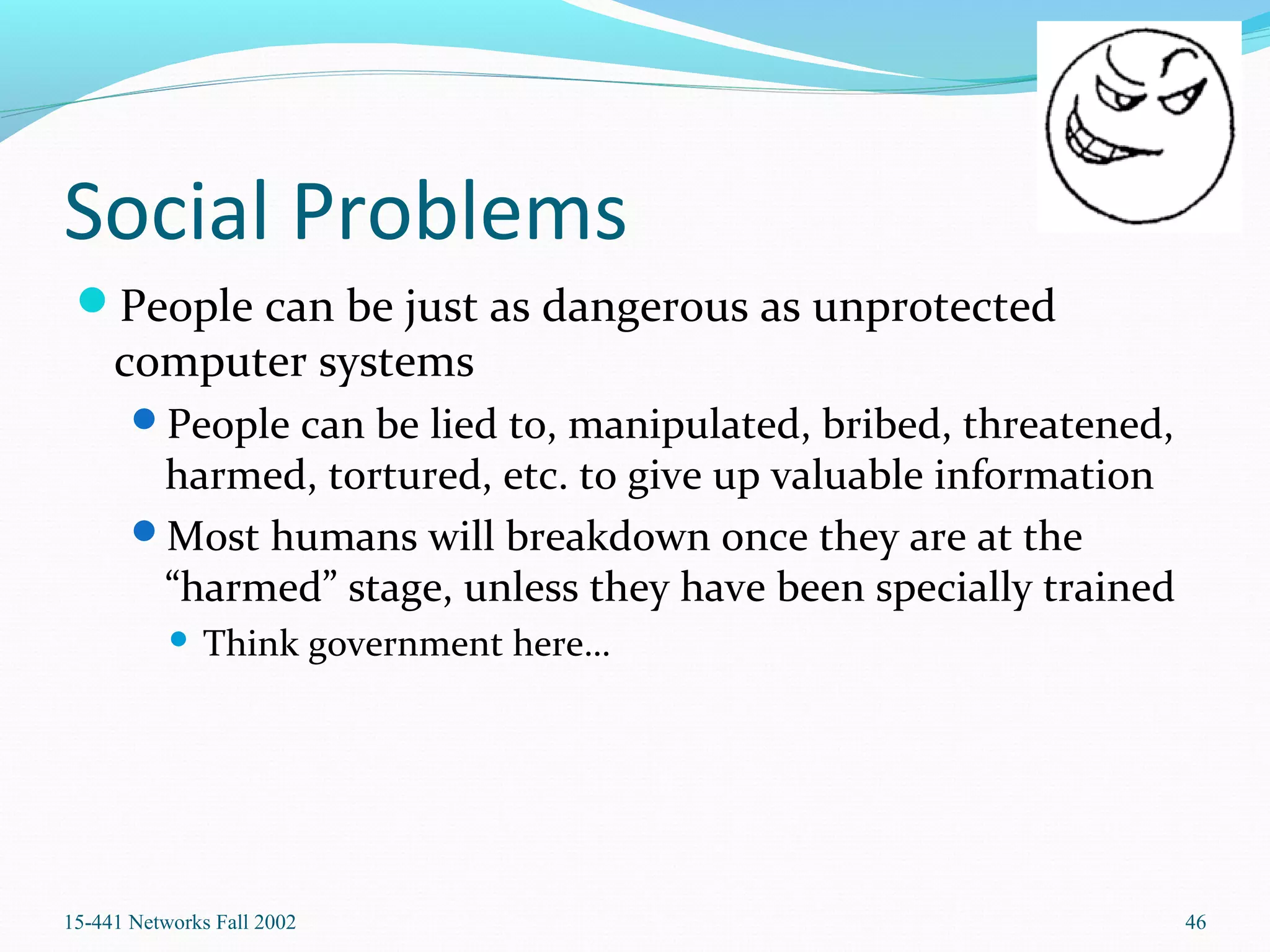 Social Problems
People can be just as dangerous as unprotected
computer systems
People can be lied to, manipulated, bribed, threatened,
harmed, tortured, etc. to give up valuable information
Most humans will breakdown once they are at the
“harmed” stage, unless they have been specially trained
 Think government here…
15-441 Networks Fall 2002 46
 