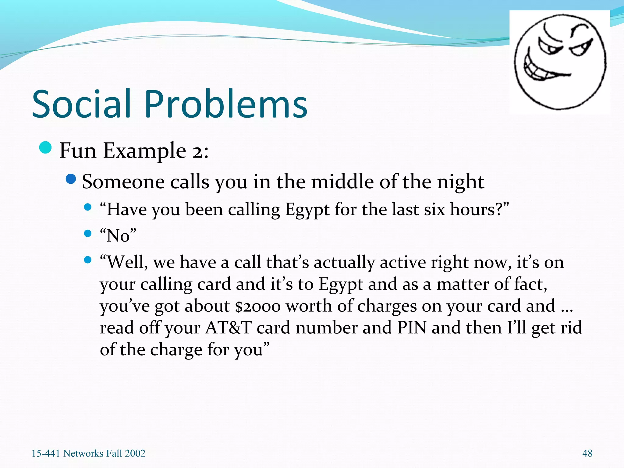 Social Problems
Fun Example 2:
Someone calls you in the middle of the night
 “Have you been calling Egypt for the last six hours?”
 “No”
 “Well, we have a call that’s actually active right now, it’s on
your calling card and it’s to Egypt and as a matter of fact,
you’ve got about $2000 worth of charges on your card and …
read off your AT&T card number and PIN and then I’ll get rid
of the charge for you”
15-441 Networks Fall 2002 48
 