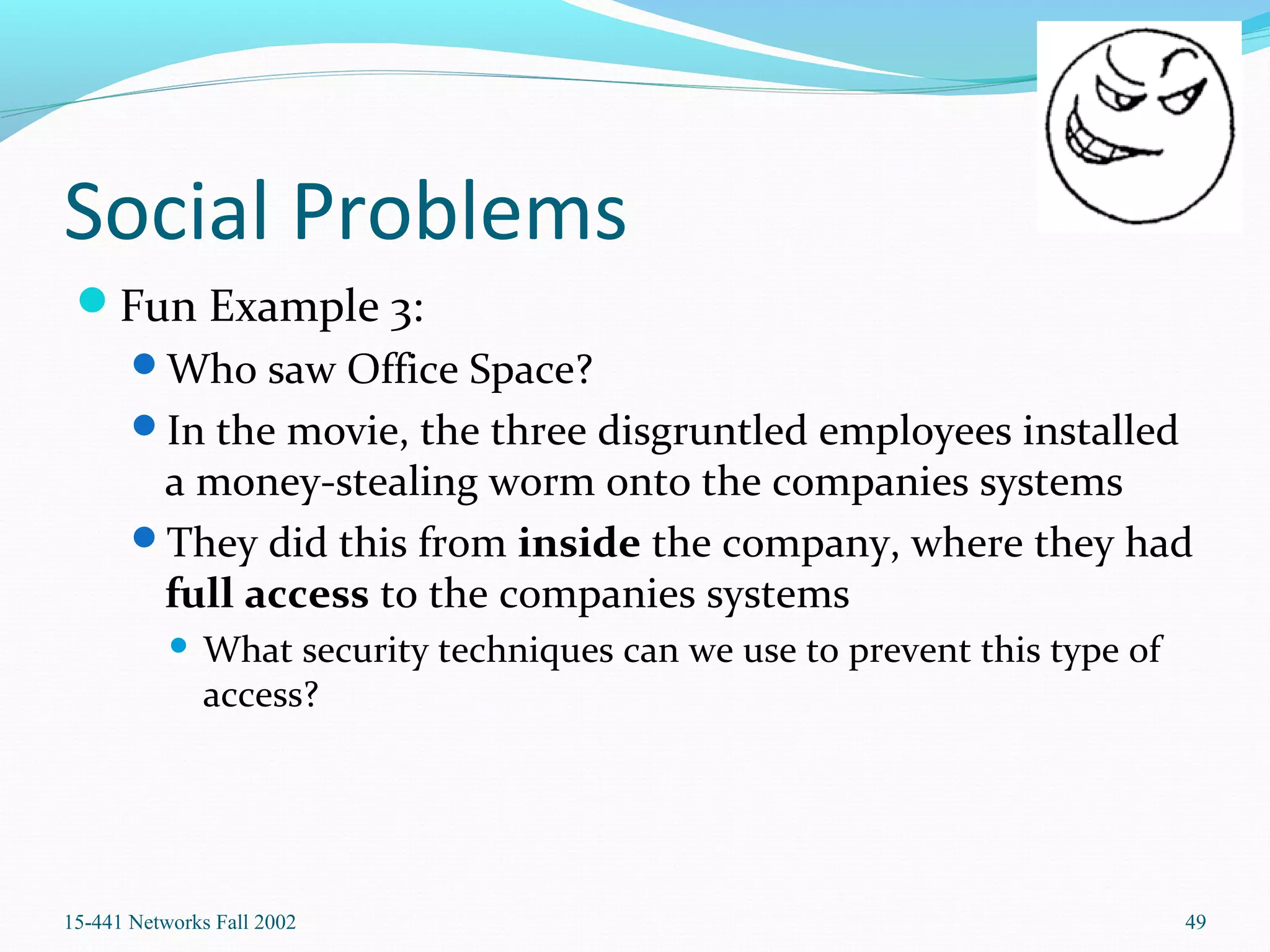 Social Problems
Fun Example 3:
Who saw Office Space?
In the movie, the three disgruntled employees installed
a money-stealing worm onto the companies systems
They did this from inside the company, where they had
full access to the companies systems
 What security techniques can we use to prevent this type of
access?
15-441 Networks Fall 2002 49
 