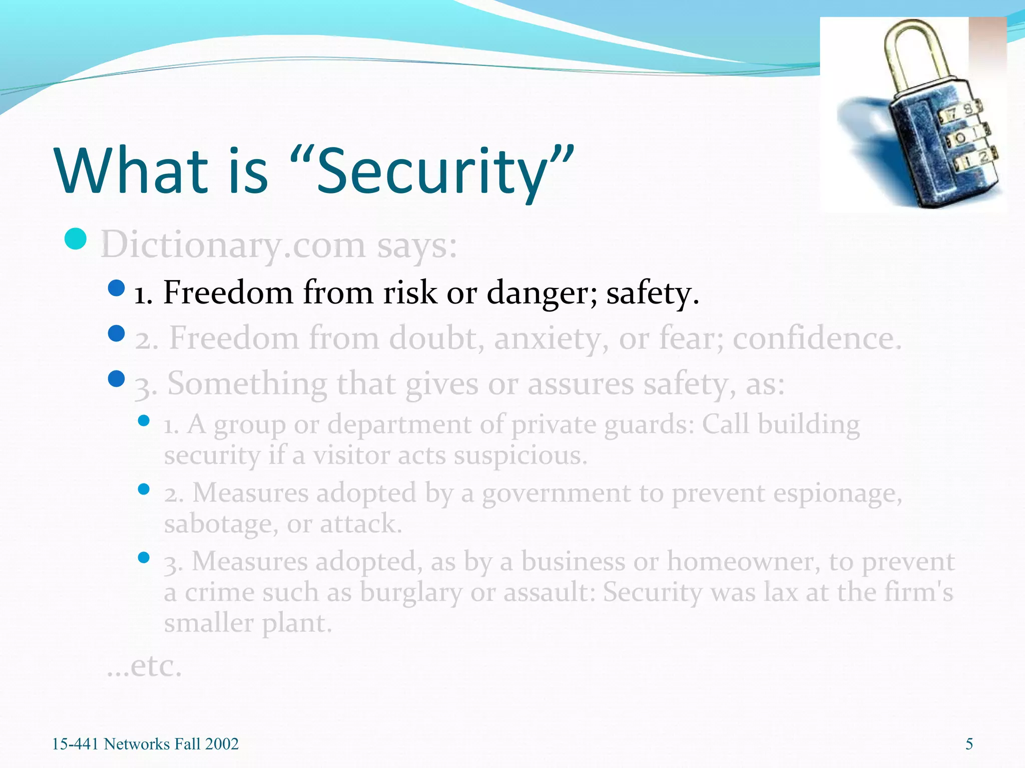 What is “Security”
Dictionary.com says:
1. Freedom from risk or danger; safety.
2. Freedom from doubt, anxiety, or fear; confidence.
3. Something that gives or assures safety, as:
 1. A group or department of private guards: Call building
security if a visitor acts suspicious.
 2. Measures adopted by a government to prevent espionage,
sabotage, or attack.
 3. Measures adopted, as by a business or homeowner, to prevent
a crime such as burglary or assault: Security was lax at the firm's
smaller plant.
…etc.
15-441 Networks Fall 2002 5
 