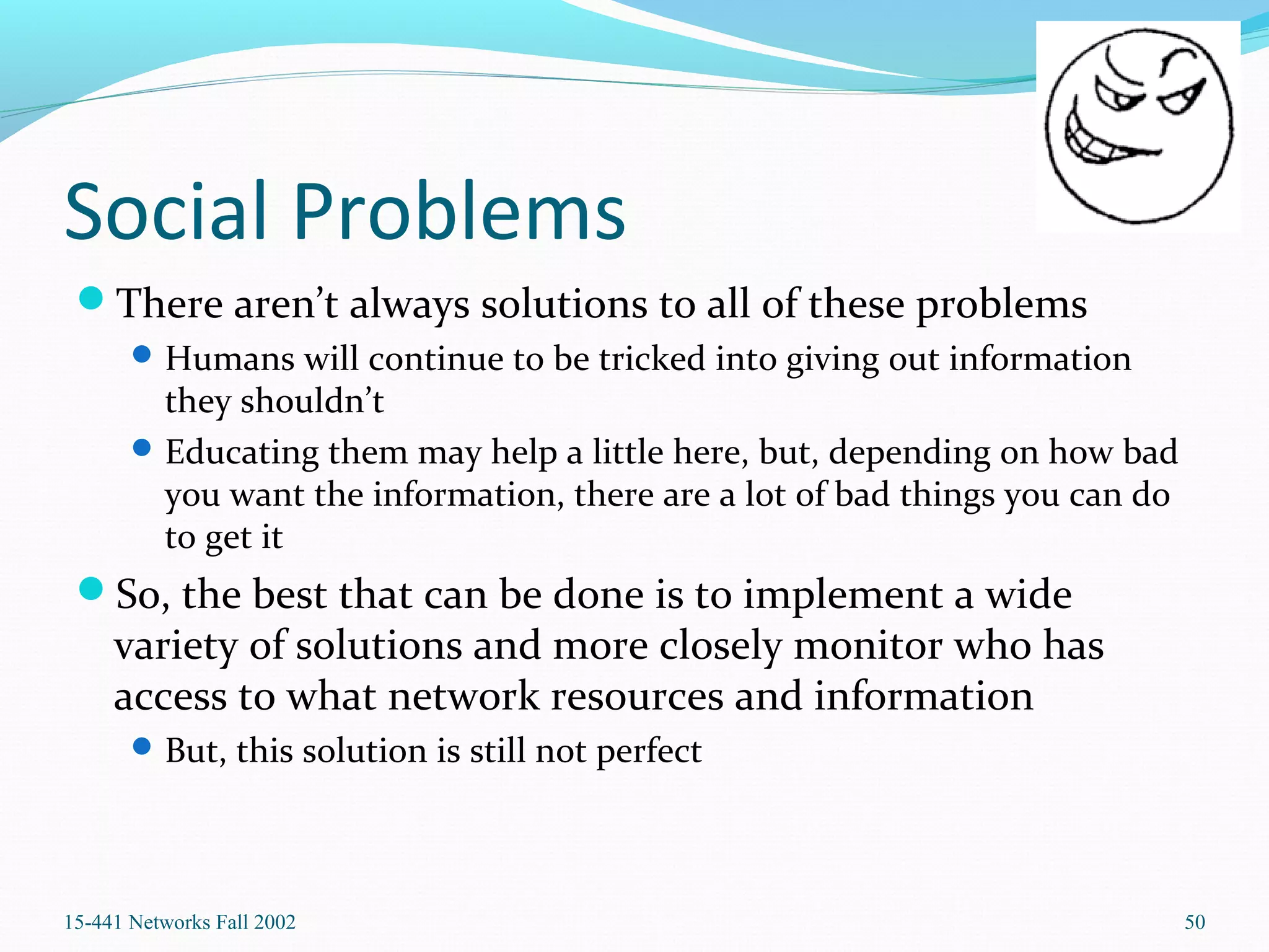 Social Problems
There aren’t always solutions to all of these problems
Humans will continue to be tricked into giving out information
they shouldn’t
Educating them may help a little here, but, depending on how bad
you want the information, there are a lot of bad things you can do
to get it
So, the best that can be done is to implement a wide
variety of solutions and more closely monitor who has
access to what network resources and information
But, this solution is still not perfect
15-441 Networks Fall 2002 50
 