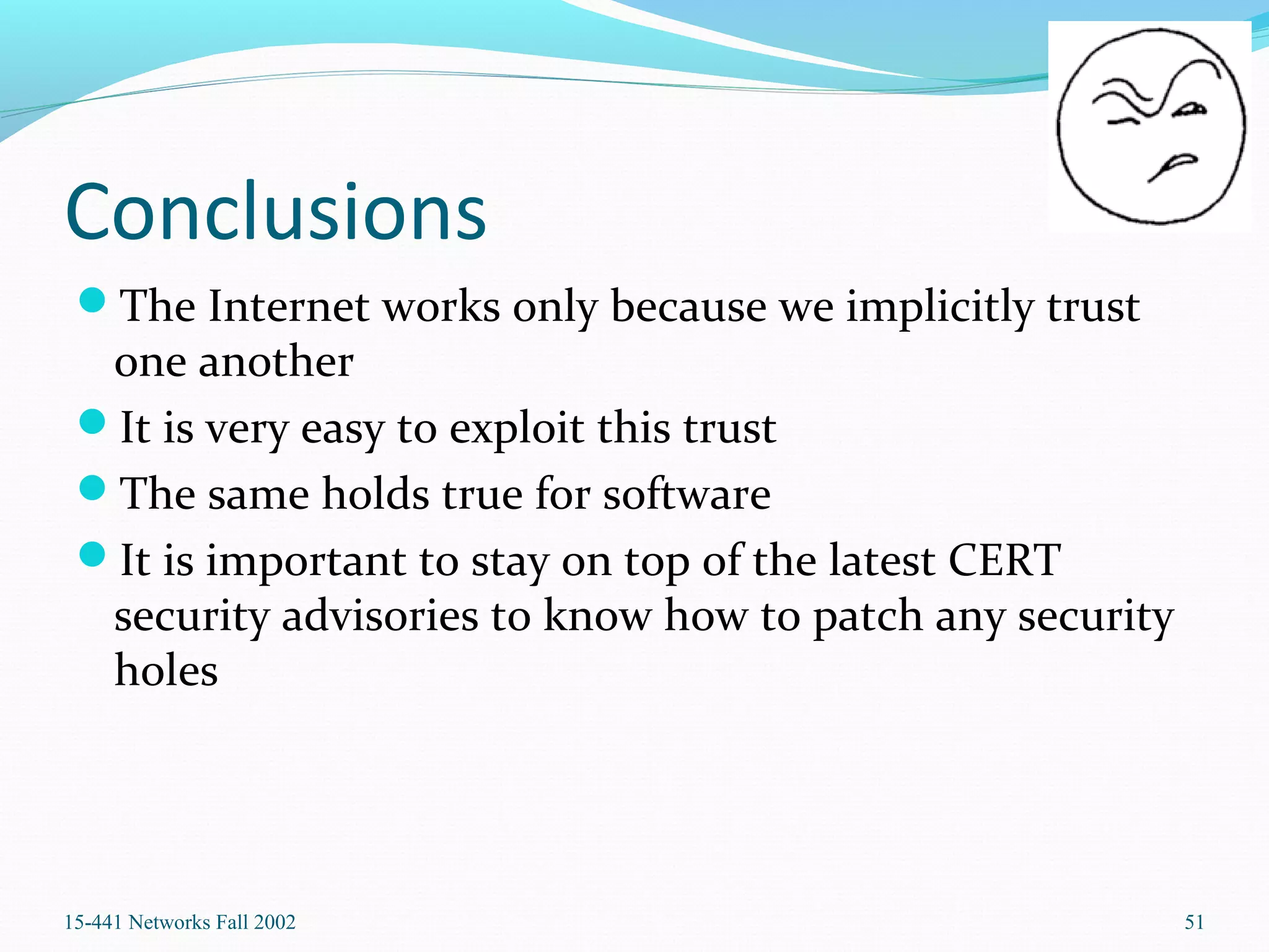 Conclusions
The Internet works only because we implicitly trust
one another
It is very easy to exploit this trust
The same holds true for software
It is important to stay on top of the latest CERT
security advisories to know how to patch any security
holes
15-441 Networks Fall 2002 51
 