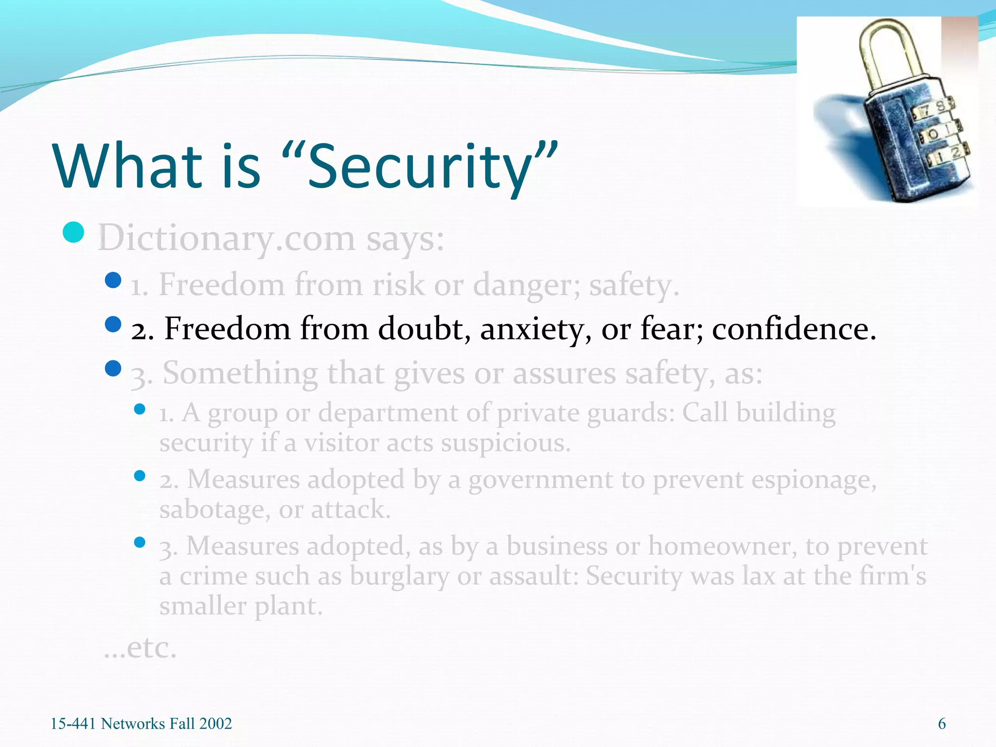 What is “Security”
Dictionary.com says:
1. Freedom from risk or danger; safety.
2. Freedom from doubt, anxiety, or fear; confidence.
3. Something that gives or assures safety, as:
 1. A group or department of private guards: Call building
security if a visitor acts suspicious.
 2. Measures adopted by a government to prevent espionage,
sabotage, or attack.
 3. Measures adopted, as by a business or homeowner, to prevent
a crime such as burglary or assault: Security was lax at the firm's
smaller plant.
…etc.
15-441 Networks Fall 2002 6
 