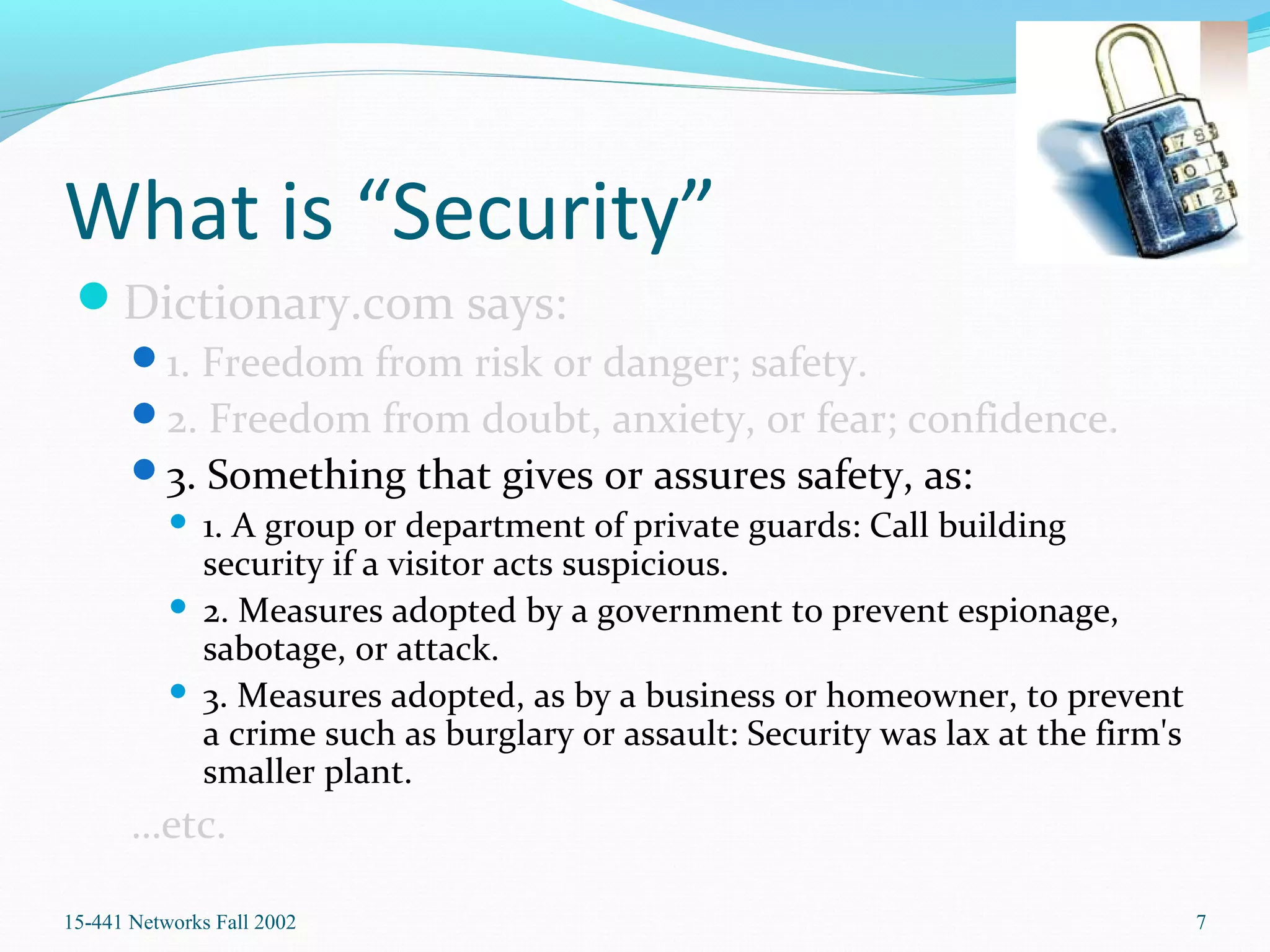 What is “Security”
Dictionary.com says:
1. Freedom from risk or danger; safety.
2. Freedom from doubt, anxiety, or fear; confidence.
3. Something that gives or assures safety, as:
 1. A group or department of private guards: Call building
security if a visitor acts suspicious.
 2. Measures adopted by a government to prevent espionage,
sabotage, or attack.
 3. Measures adopted, as by a business or homeowner, to prevent
a crime such as burglary or assault: Security was lax at the firm's
smaller plant.
…etc.
15-441 Networks Fall 2002 7
 