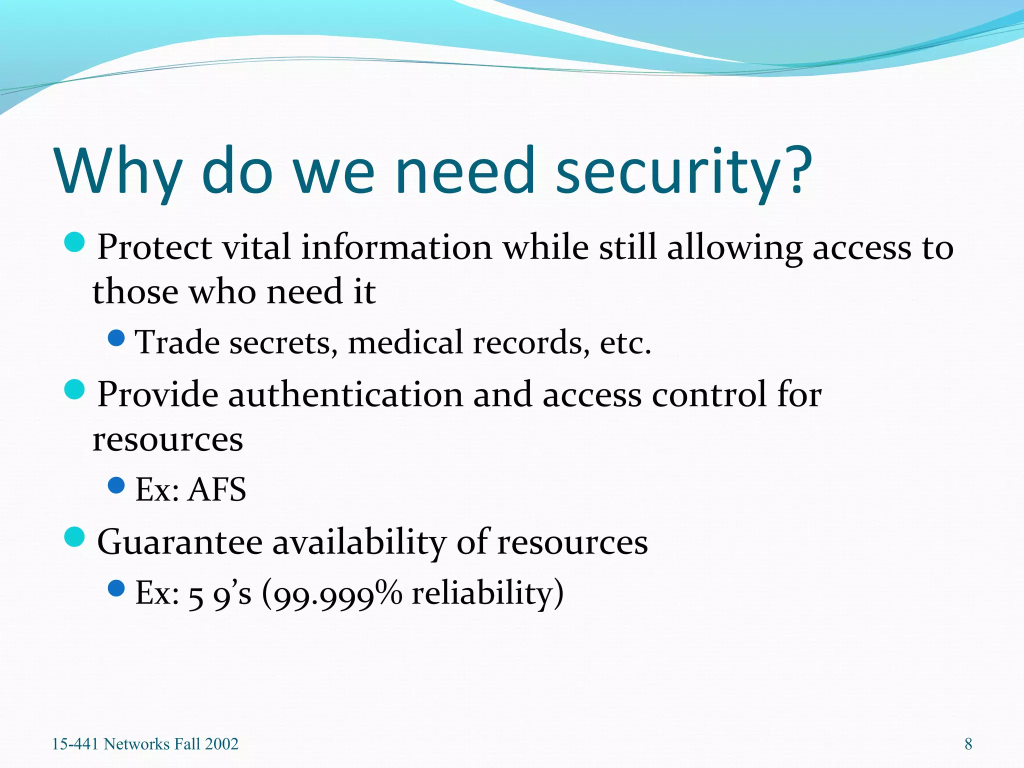 Why do we need security?
Protect vital information while still allowing access to
those who need it
Trade secrets, medical records, etc.
Provide authentication and access control for
resources
Ex: AFS
Guarantee availability of resources
Ex: 5 9’s (99.999% reliability)
15-441 Networks Fall 2002 8
 