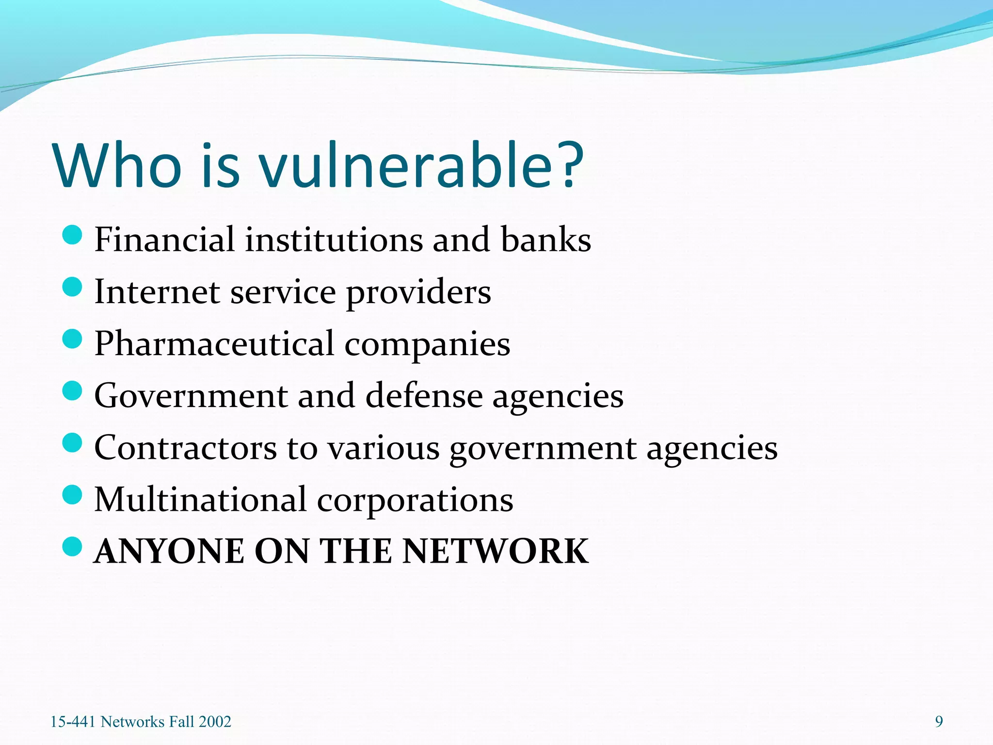 Who is vulnerable?
Financial institutions and banks
Internet service providers
Pharmaceutical companies
Government and defense agencies
Contractors to various government agencies
Multinational corporations
ANYONE ON THE NETWORK
15-441 Networks Fall 2002 9
 