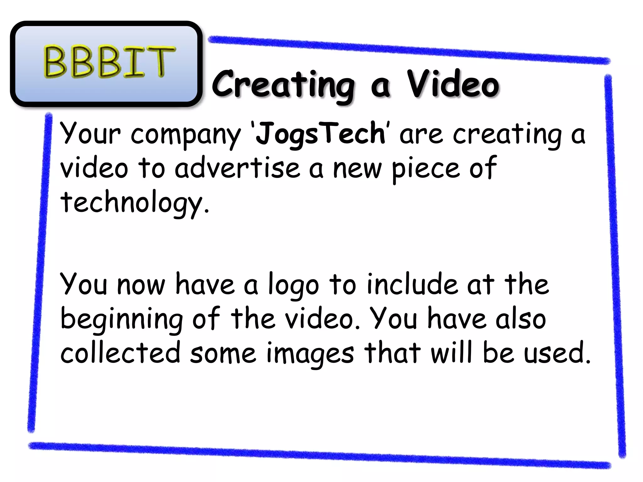 Creating a Video
Your company ‘JogsTech’ are creating a
video to advertise a new piece of
technology.

You now have a logo to include at the
beginning of the video. You have also
collected some images that will be used.
 