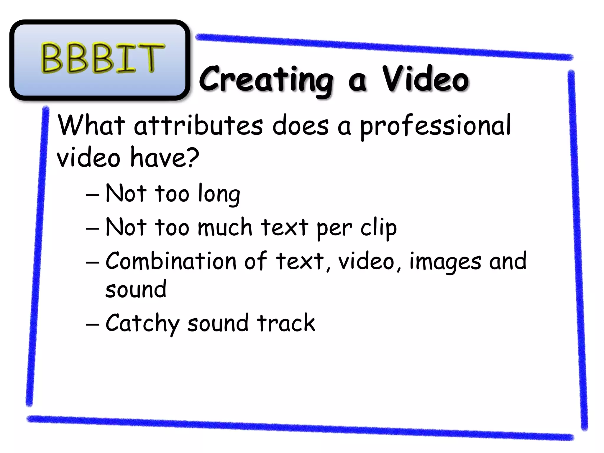 Creating a Video
What attributes does a professional
video have?
  – Not too long
  – Not too much text per clip
  – Combination of text, video, images and
    sound
  – Catchy sound track
 