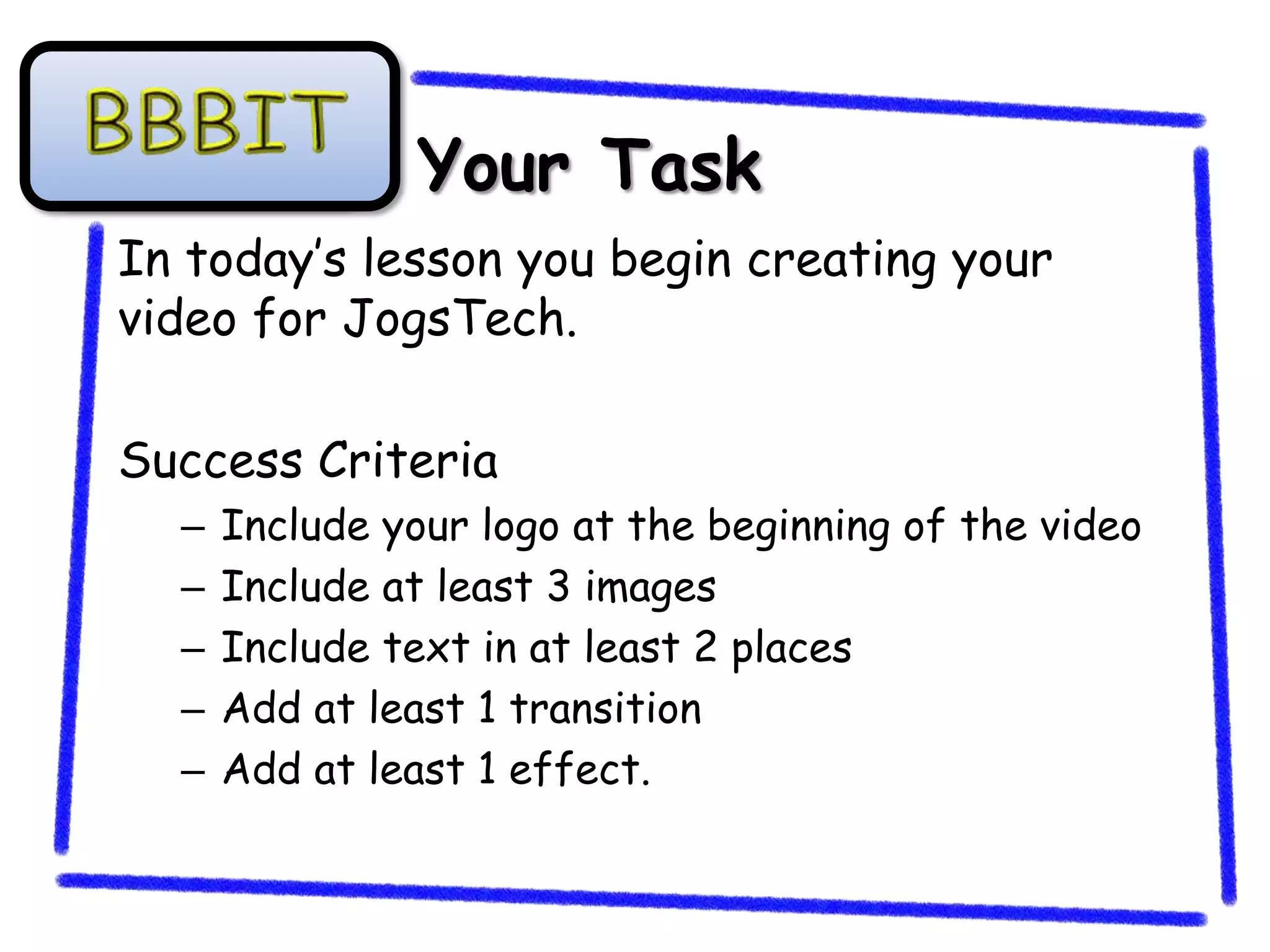 Your Task
In today’s lesson you begin creating your
video for JogsTech.

Success Criteria
  –   Include your logo at the beginning of the video
  –   Include at least 3 images
  –   Include text in at least 2 places
  –   Add at least 1 transition
  –   Add at least 1 effect.
 