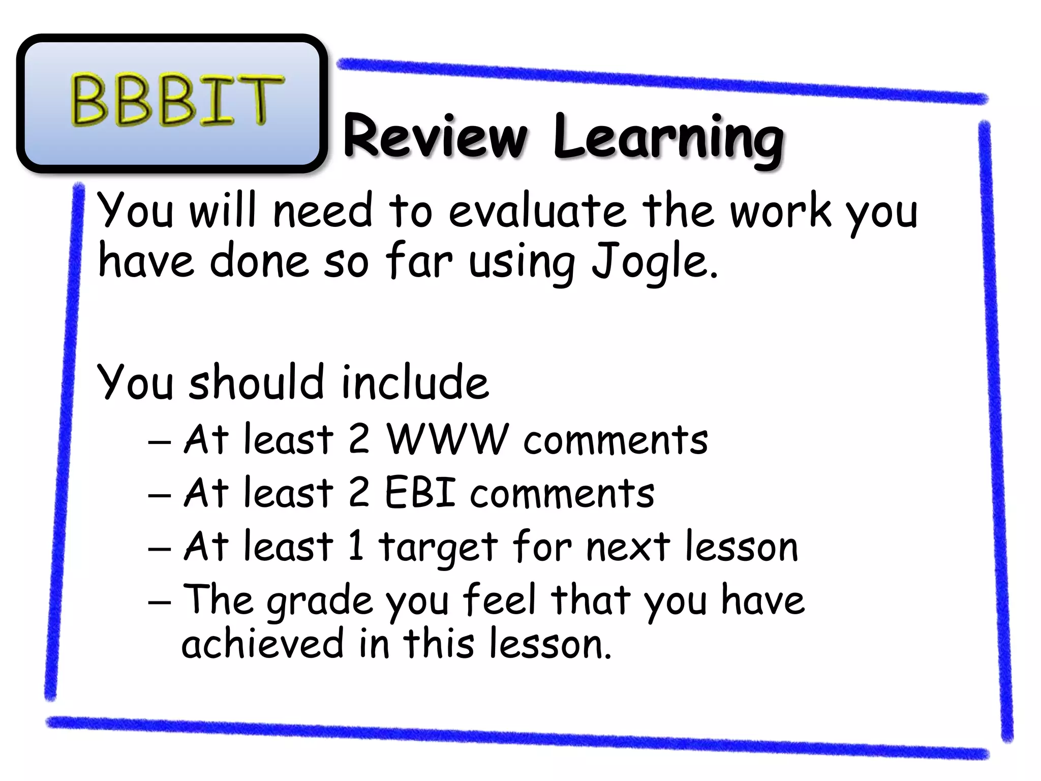 Review Learning
You will need to evaluate the work you
have done so far using Jogle.

You should include
  – At least 2 WWW comments
  – At least 2 EBI comments
  – At least 1 target for next lesson
  – The grade you feel that you have
    achieved in this lesson.
 
