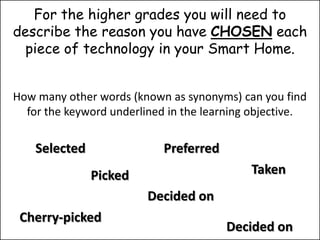 For the higher grades you will need to
describe the reason you have CHOSEN each
  piece of technology in your Smart Home.


How many other words (known as synonyms) can you find
  for the keyword underlined in the learning objective.

    Selected                Preferred
               Picked                       Taken
                         Decided on
 Cherry-picked
                                        Decided on
 