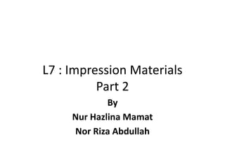 L7 : Impression Materials
Part 2
By
Nur Hazlina Mamat
Nor Riza Abdullah
 