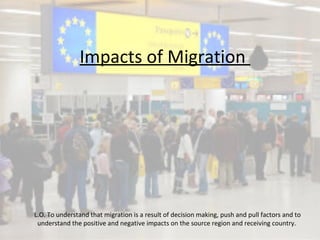 Impacts of Migration
L.O. To understand that migration is a result of decision making, push and pull factors and to
understand the positive and negative impacts on the source region and receiving country.
 