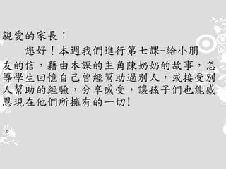 親愛的家長：
您好！本週我們進行第七課-給小朋
友的信，藉由本課的主角陳奶奶的故事，怎
導學生回憶自己曾經幫助過別人，或接受別
人幫助的經驗，分享感受，讓孩子們也能感
恩現在他們所擁有的ㄧ切!
。
 