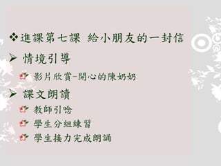 進課第七課 給小朋友的一封信
 情境引導
影片欣賞-開心的陳奶奶
 課文朗讀
教師引唸
學生分組練習
學生接力完成朗誦
 