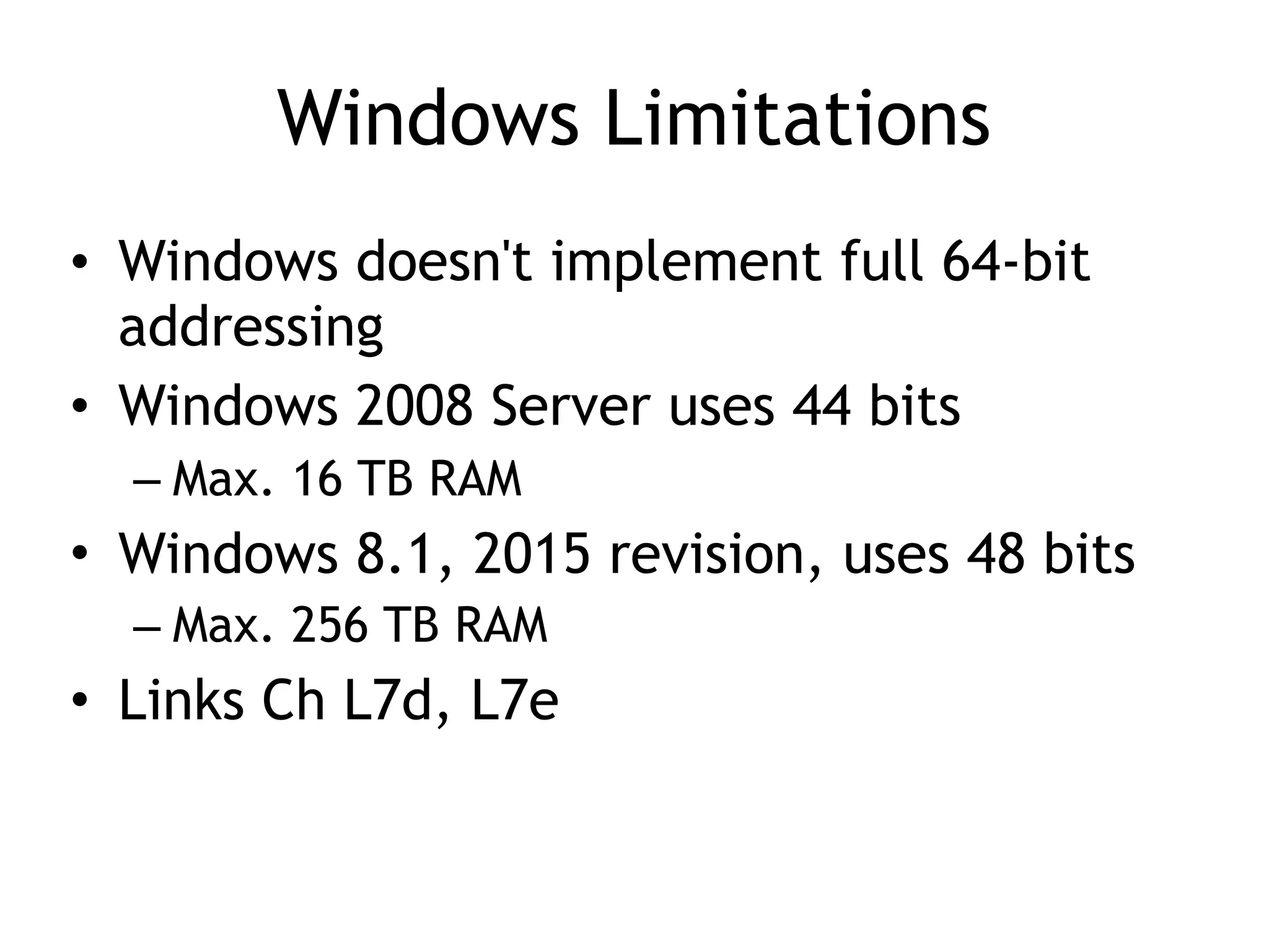 Windows Limitations
• Windows doesn't implement full 64-bit
addressing
• Windows 2008 Server uses 44 bits
– Max. 16 TB RAM
• Windows 8.1, 2015 revision, uses 48 bits
– Max. 256 TB RAM
• Links Ch L7d, L7e