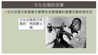 文化位階可能隨著社會開放或價值觀的變遷而重新被定位
文化位階的改變
文化位階是可流
動的，例如爵士
樂
 