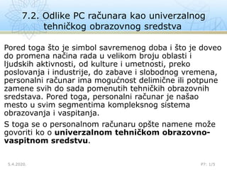 7.2. Odlike PC računara kao univerzalnog
tehničkog obrazovnog sredstva
5.4.2020. P7: 1/5
Pored toga što je simbol savremenog doba i što je doveo
do promena načina rada u velikom broju oblasti i
ljudskih aktivnosti, od kulture i umetnosti, preko
poslovanja i industrije, do zabave i slobodnog vremena,
personalni računar ima mogućnost delimične ili potpune
zamene svih do sada pomenutih tehničkih obrazovnih
sredstava. Pored toga, personalni računar je našao
mesto u svim segmentima kompleksnog sistema
obrazovanja i vaspitanja.
S toga se o personalnom računaru opšte namene može
govoriti ko o univerzalnom tehničkom obrazovno-
vaspitnom sredstvu.
 