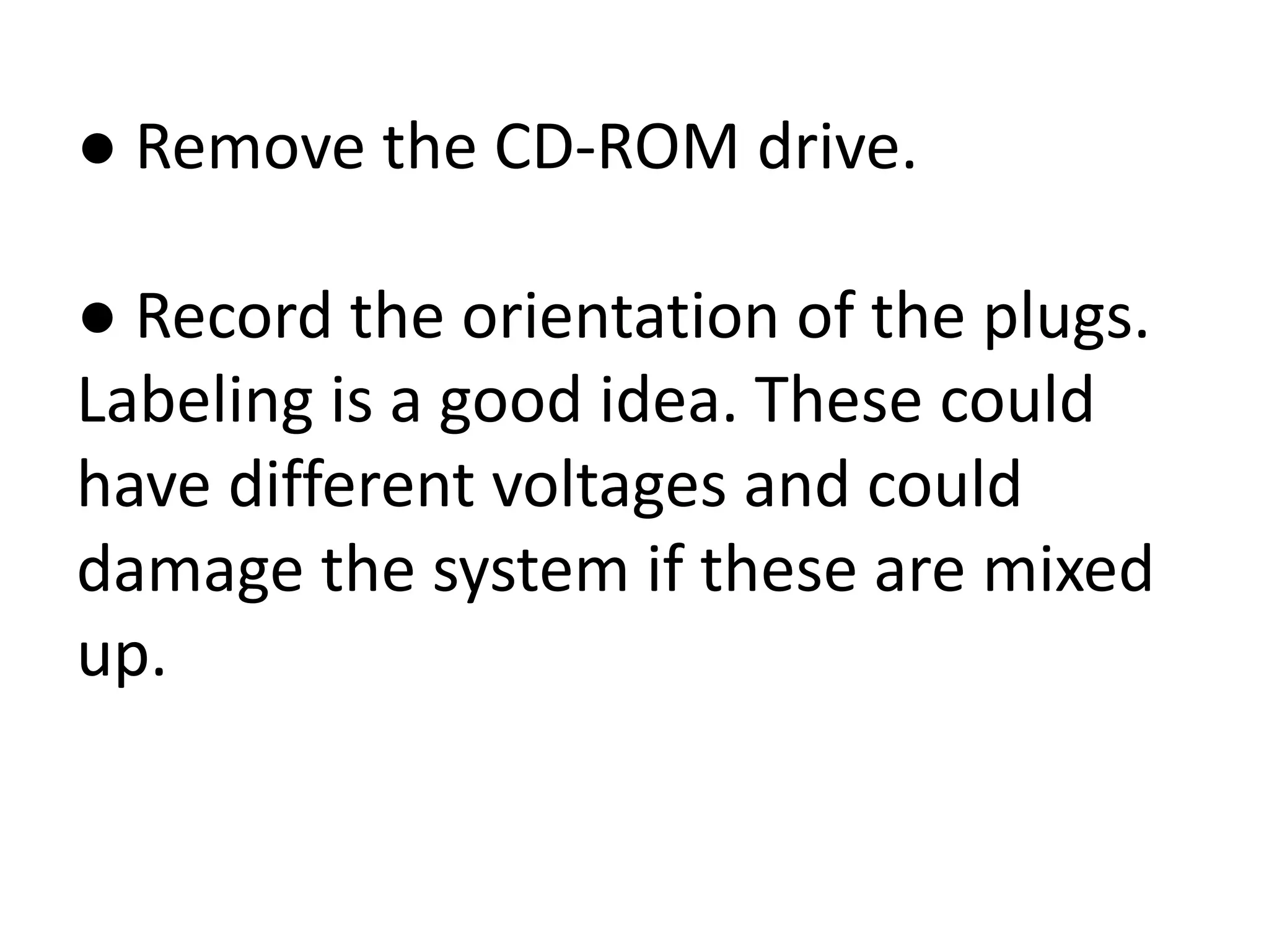 ● Remove the CD-ROM drive.
● Record the orientation of the plugs.
Labeling is a good idea. These could
have different voltages and could
damage the system if these are mixed
up.