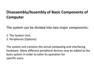 Disassembly/Assembly of Basic Components of
Computer
The system can be divided into two major components:
1. The System Unit,
2. Peripherals (Options)
The system unit contains the actual computing and interfacing
hardware. Many different peripheral devices may be added to the
basic system in order to tailor its operation for
specific users.
 