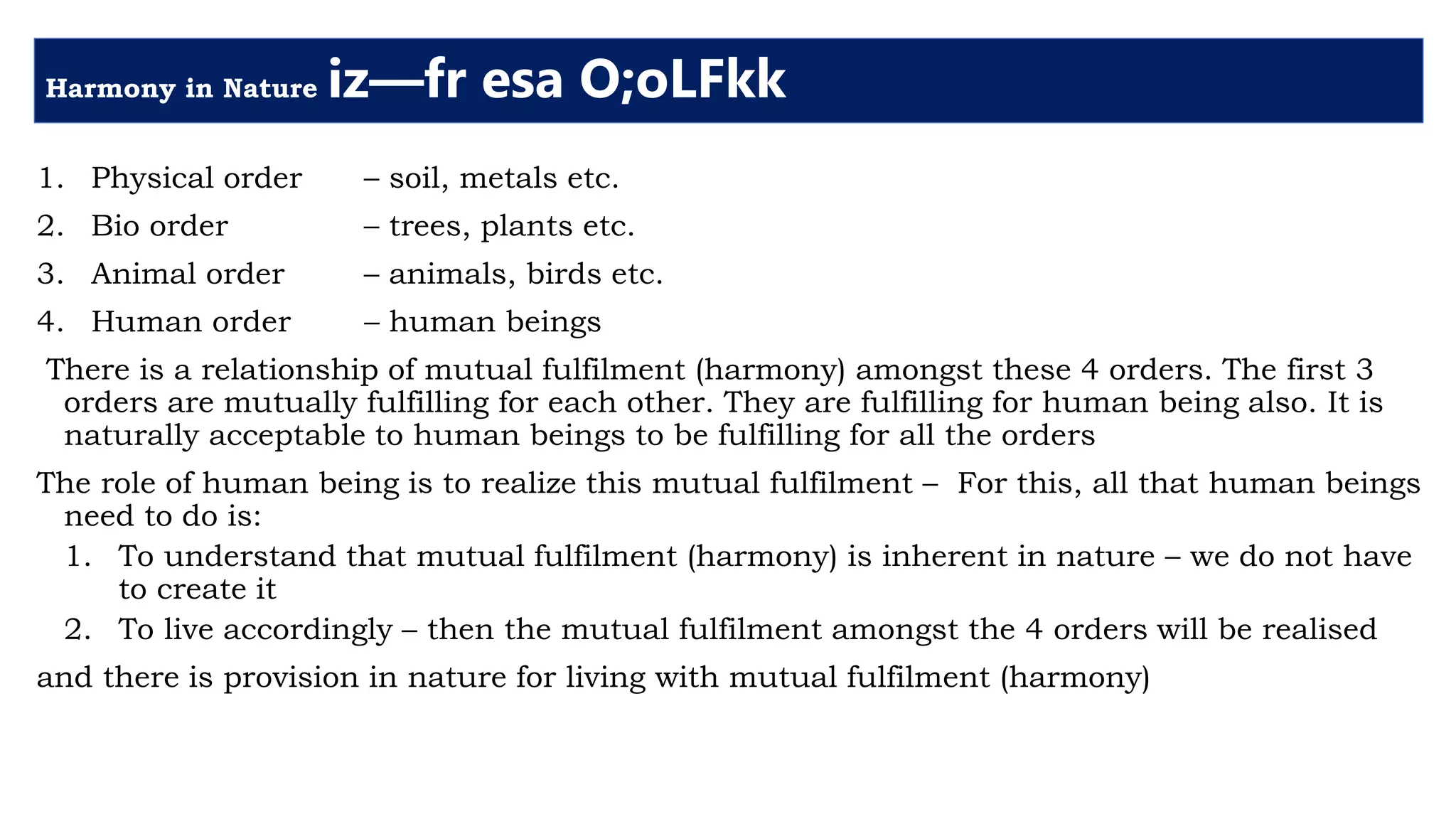 Harmony in Nature iz—fr esa O;oLFkk
1. Physical order – soil, metals etc.
2. Bio order – trees, plants etc.
3. Animal order – animals, birds etc.
4. Human order – human beings
There is a relationship of mutual fulfilment (harmony) amongst these 4 orders. The first 3
orders are mutually fulfilling for each other. They are fulfilling for human being also. It is
naturally acceptable to human beings to be fulfilling for all the orders
The role of human being is to realize this mutual fulfilment – For this, all that human beings
need to do is:
1. To understand that mutual fulfilment (harmony) is inherent in nature – we do not have
to create it
2. To live accordingly – then the mutual fulfilment amongst the 4 orders will be realised
and there is provision in nature for living with mutual fulfilment (harmony)
 