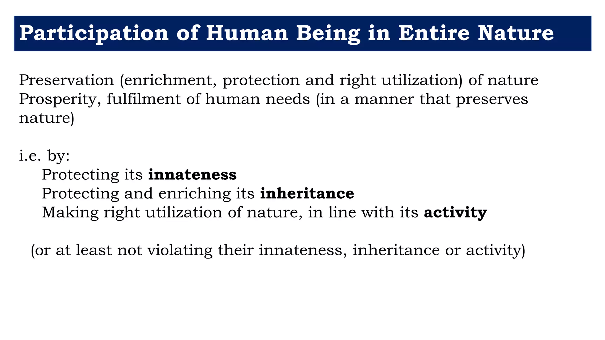 Participation of Human Being in Entire Nature
Preservation (enrichment, protection and right utilization) of nature
Prosperity, fulfilment of human needs (in a manner that preserves
nature)
i.e. by:
Protecting its innateness
Protecting and enriching its inheritance
Making right utilization of nature, in line with its activity
(or at least not violating their innateness, inheritance or activity)
 
