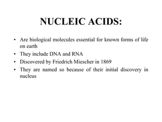 NUCLEIC ACIDS:
• Are biological molecules essential for known forms of life
on earth
• They include DNA and RNA
• Discovered by Friedrich Miescher in 1869
• They are named so because of their initial discovery in
nucleus
 