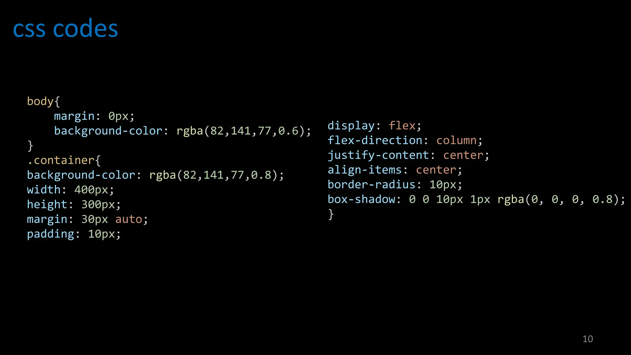 css codes
10
body{
margin: 0px;
background-color: rgba(82,141,77,0.6);
}
.container{
background-color: rgba(82,141,77,0.8);
width: 400px;
height: 300px;
margin: 30px auto;
padding: 10px;
display: flex;
flex-direction: column;
justify-content: center;
align-items: center;
border-radius: 10px;
box-shadow: 0 0 10px 1px rgba(0, 0, 0, 0.8);
}
 