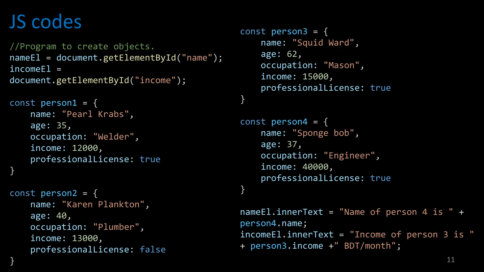 JS codes
11
//Program to create objects.
nameEl = document.getElementById("name");
incomeEl =
document.getElementById("income");
const person1 = {
name: "Pearl Krabs",
age: 35,
occupation: "Welder",
income: 12000,
professionalLicense: true
}
const person2 = {
name: "Karen Plankton",
age: 40,
occupation: "Plumber",
income: 13000,
professionalLicense: false
}
const person3 = {
name: "Squid Ward",
age: 62,
occupation: "Mason",
income: 15000,
professionalLicense: true
}
const person4 = {
name: "Sponge bob",
age: 37,
occupation: "Engineer",
income: 40000,
professionalLicense: true
}
nameEl.innerText = "Name of person 4 is " +
person4.name;
incomeEl.innerText = "Income of person 3 is "
+ person3.income +" BDT/month";
 