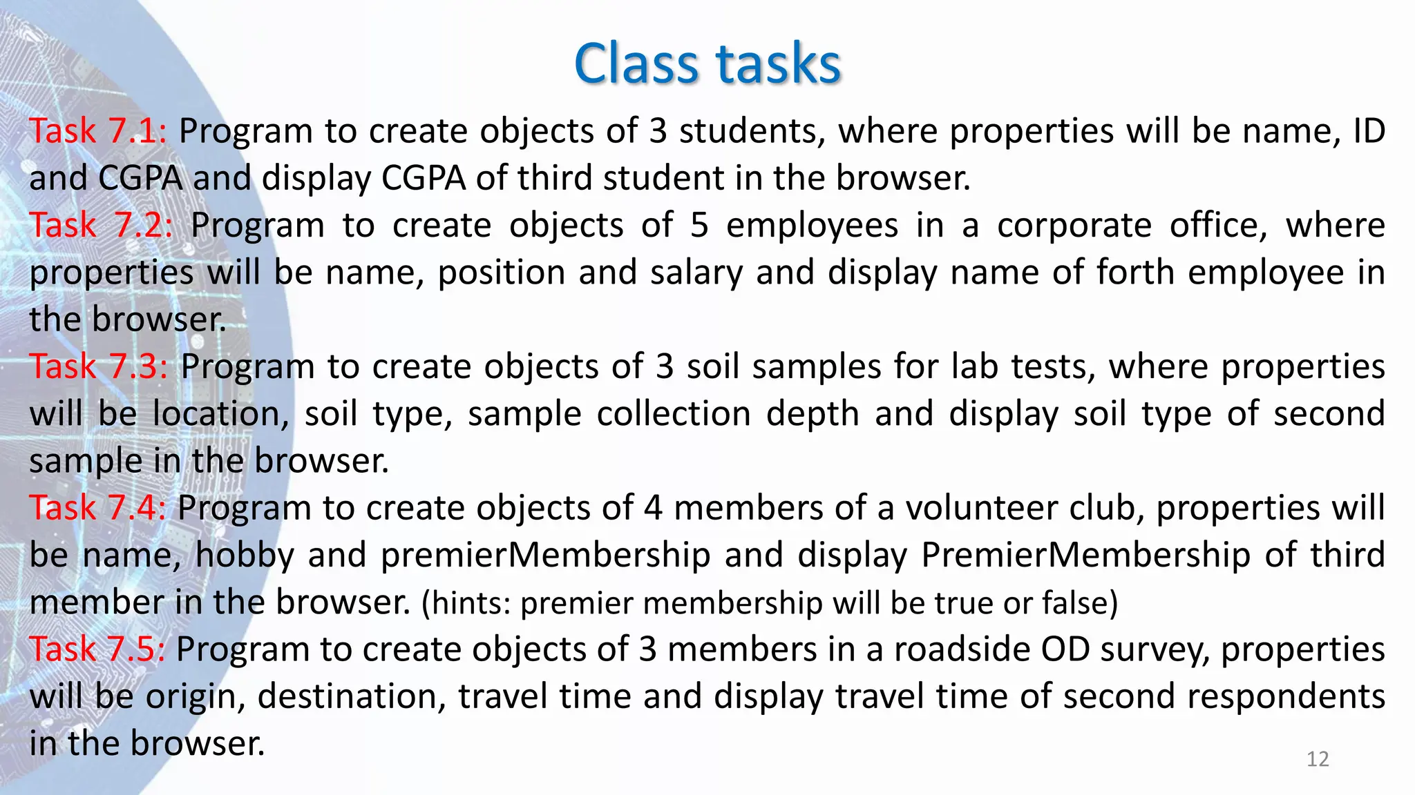Class tasks
12
Task 7.1: Program to create objects of 3 students, where properties will be name, ID
and CGPA and display CGPA of third student in the browser.
Task 7.2: Program to create objects of 5 employees in a corporate office, where
properties will be name, position and salary and display name of forth employee in
the browser.
Task 7.3: Program to create objects of 3 soil samples for lab tests, where properties
will be location, soil type, sample collection depth and display soil type of second
sample in the browser.
Task 7.4: Program to create objects of 4 members of a volunteer club, properties will
be name, hobby and premierMembership and display PremierMembership of third
member in the browser. (hints: premier membership will be true or false)
Task 7.5: Program to create objects of 3 members in a roadside OD survey, properties
will be origin, destination, travel time and display travel time of second respondents
in the browser.
 