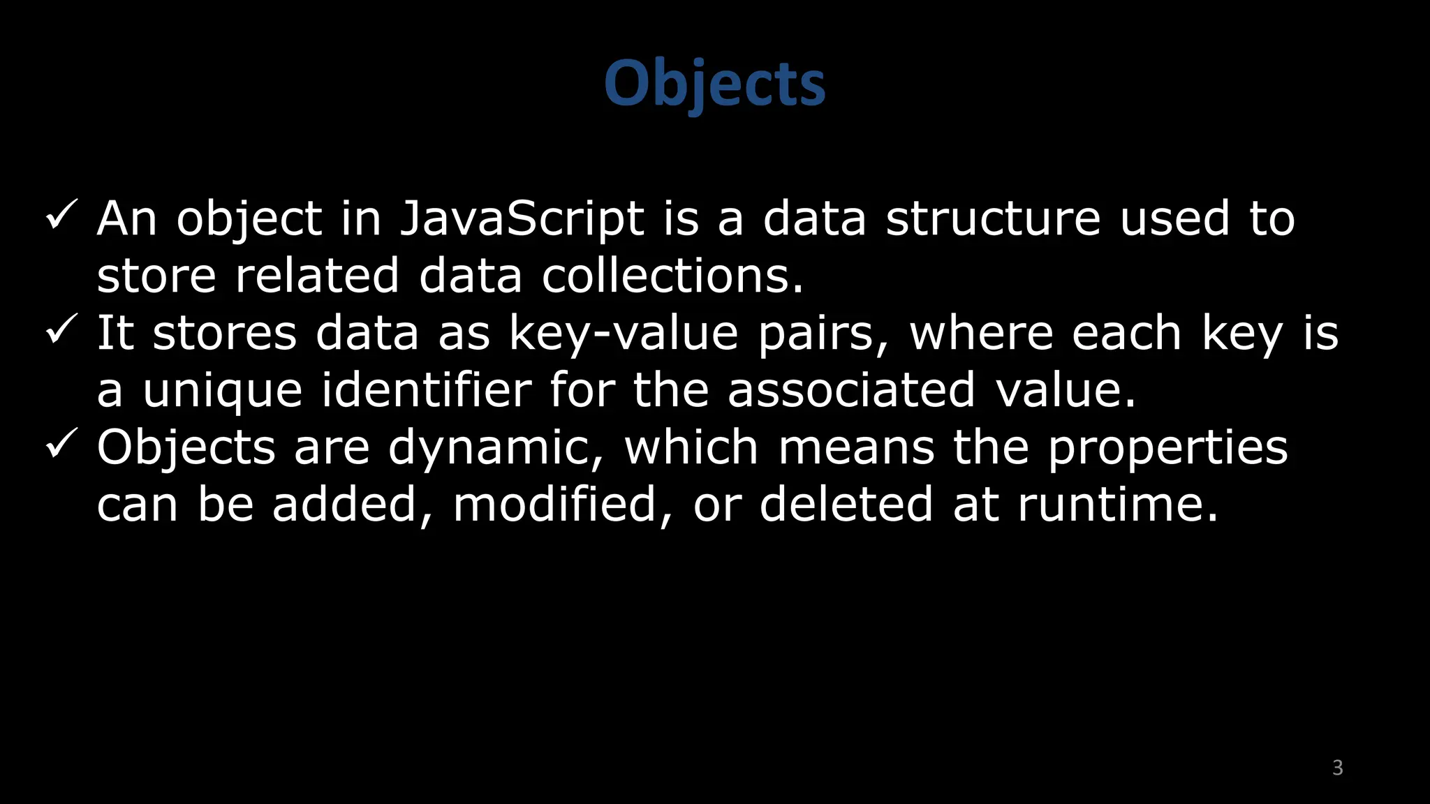 Objects
3
✓ An object in JavaScript is a data structure used to
store related data collections.
✓ It stores data as key-value pairs, where each key is
a unique identifier for the associated value.
✓ Objects are dynamic, which means the properties
can be added, modified, or deleted at runtime.
 