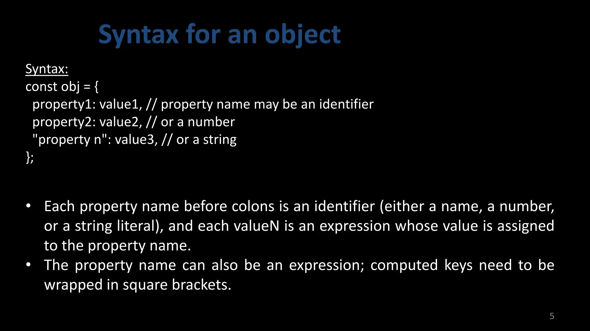 Syntax for an object
5
Syntax:
const obj = {
property1: value1, // property name may be an identifier
property2: value2, // or a number
"property n": value3, // or a string
};
• Each property name before colons is an identifier (either a name, a number,
or a string literal), and each valueN is an expression whose value is assigned
to the property name.
• The property name can also be an expression; computed keys need to be
wrapped in square brackets.
 