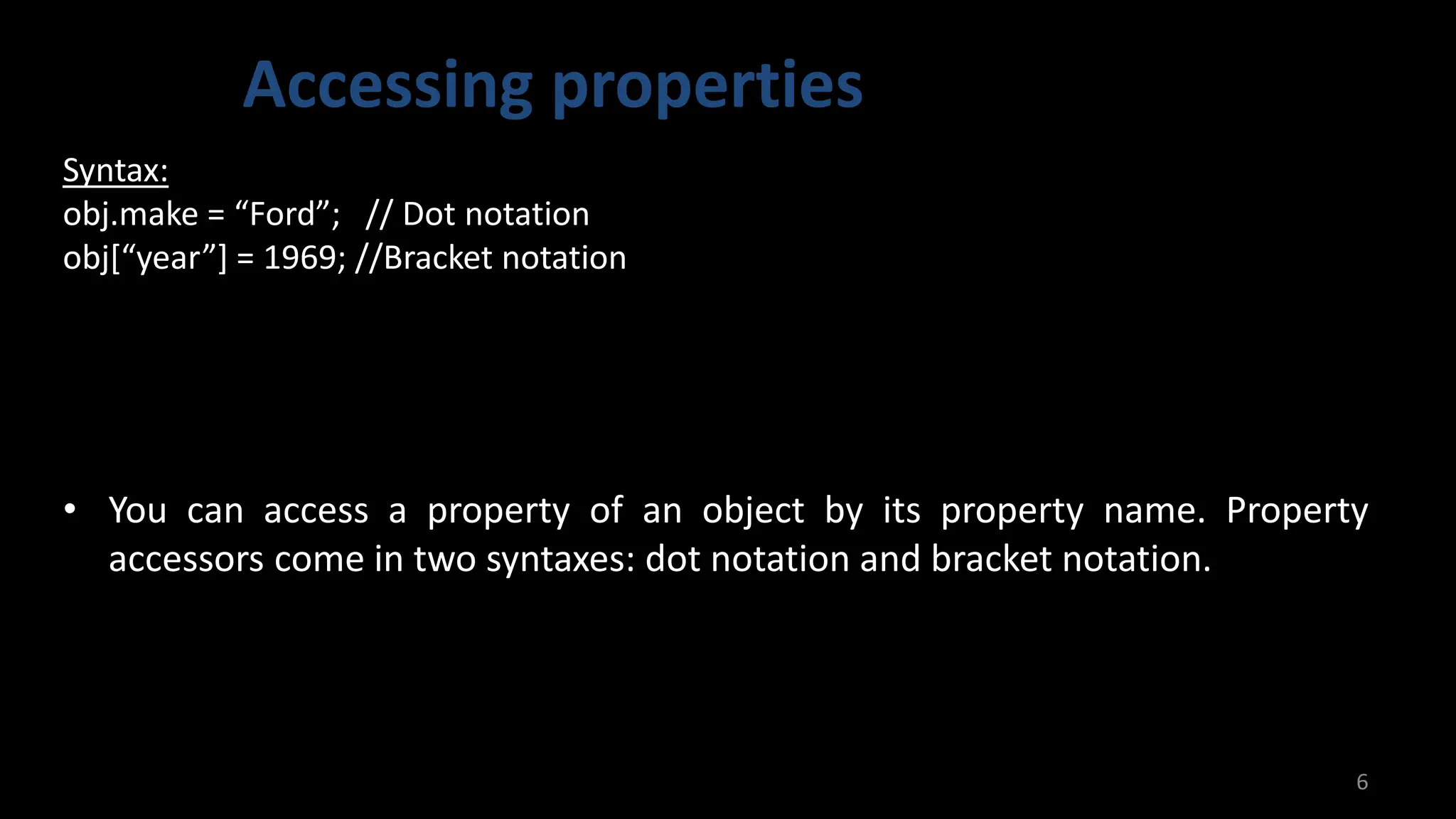 Accessing properties
6
Syntax:
obj.make = “Ford”; // Dot notation
obj[“year”] = 1969; //Bracket notation
• You can access a property of an object by its property name. Property
accessors come in two syntaxes: dot notation and bracket notation.
 