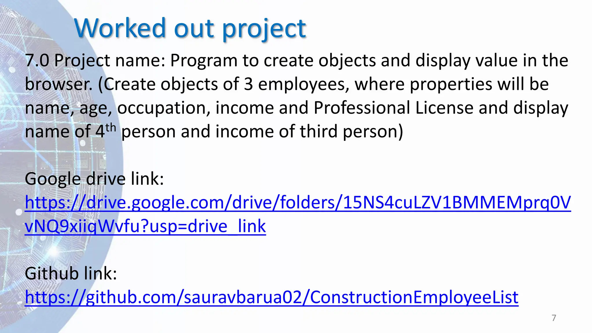 Worked out project
7
7.0 Project name: Program to create objects and display value in the
browser. (Create objects of 3 employees, where properties will be
name, age, occupation, income and Professional License and display
name of 4th person and income of third person)
Google drive link:
https://drive.google.com/drive/folders/15NS4cuLZV1BMMEMprq0V
vNQ9xiiqWvfu?usp=drive_link
Github link:
https://github.com/sauravbarua02/ConstructionEmployeeList
 