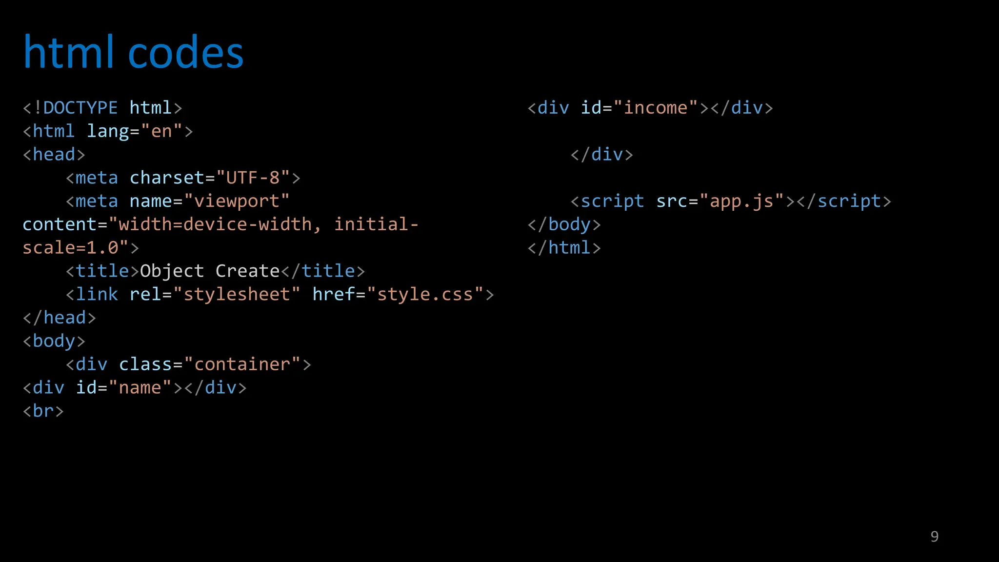 html codes
9
<!DOCTYPE html>
<html lang="en">
<head>
<meta charset="UTF-8">
<meta name="viewport"
content="width=device-width, initial-
scale=1.0">
<title>Object Create</title>
<link rel="stylesheet" href="style.css">
</head>
<body>
<div class="container">
<div id="name"></div>
<br>
<div id="income"></div>
</div>
<script src="app.js"></script>
</body>
</html>
 