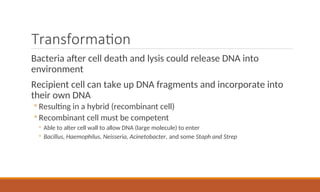 Transformation
Bacteria after cell death and lysis could release DNA into
environment
Recipient cell can take up DNA fragments and incorporate into
their own DNA
◦ Resulting in a hybrid (recombinant cell)
◦ Recombinant cell must be competent
◦ Able to alter cell wall to allow DNA (large molecule) to enter
◦ Bacillus, Haemophilus, Neisseria, Acinetobacter, and some Staph and Strep
 