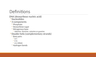 Definitions
DNA (deoxyribose nucleic acid)
◦ Nucleotides
◦ 3 components
◦ Phosphate
◦ Deoxyribose sugar
◦ Nitrogenous base
◦ Adenine, thymine, cytosine or guanine
◦ Double helix (complementary strands)
◦ Base pairs
◦ A-T
◦ C-G
◦ A-U (RNA)
◦ Hydrogen bonds
 