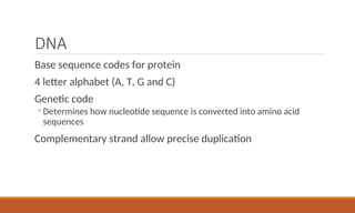 DNA
Base sequence codes for protein
4 letter alphabet (A, T, G and C)
Genetic code
◦ Determines how nucleotide sequence is converted into amino acid
sequences
Complementary strand allow precise duplication
 