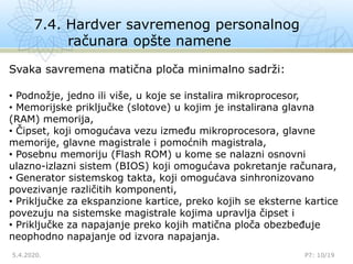 7.4. Hardver savremenog personalnog
računara opšte namene
5.4.2020. P7: 10/19
Svaka savremena matična ploča minimalno sadrži:
• Podnožje, jedno ili više, u koje se instalira mikroprocesor,
• Memorijske priključke (slotove) u kojim je instalirana glavna
(RAM) memorija,
• Čipset, koji omogućava vezu između mikroprocesora, glavne
memorije, glavne magistrale i pomoćnih magistrala,
• Posebnu memoriju (Flash ROM) u kome se nalazni osnovni
ulazno-izlazni sistem (BIOS) koji omogućava pokretanje računara,
• Generator sistemskog takta, koji omogućava sinhronizovano
povezivanje različitih komponenti,
• Priključke za ekspanzione kartice, preko kojih se eksterne kartice
povezuju na sistemske magistrale kojima upravlja čipset i
• Priključke za napajanje preko kojih matična ploča obezbeđuje
neophodno napajanje od izvora napajanja.
 