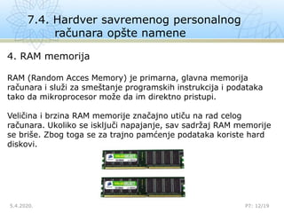 7.4. Hardver savremenog personalnog
računara opšte namene
5.4.2020. P7: 12/19
4. RAM memorija
RAM (Random Acces Memory) je primarna, glavna memorija
računara i služi za smeštanje programskih instrukcija i podataka
tako da mikroprocesor može da im direktno pristupi.
Veličina i brzina RAM memorije značajno utiču na rad celog
računara. Ukoliko se isključi napajanje, sav sadržaj RAM memorije
se briše. Zbog toga se za trajno pamćenje podataka koriste hard
diskovi.
 
