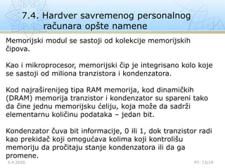 7.4. Hardver savremenog personalnog
računara opšte namene
5.4.2020. P7: 13/19

Memorijski modul se sastoji od kolekcije memorijskih
čipova.
Kao i mikroprocesor, memorijski čip je integrisano kolo koje
se sastoji od miliona tranzistora i kondenzatora.
Kod najraširenijeg tipa RAM memorija, kod dinamičkih
(DRAM) memorija tranzistor i kondenzator su spareni tako
da čine jednu memorijsku ćeliju, koja može da sadrži
elementarnu količinu podataka – jedan bit.
Kondenzator čuva bit informacije, 0 ili 1, dok tranzistor radi
kao prekidač koji omogućava kolima koji kontrolišu
memoriju da pročitaju stanje kondenzatora ili da ga
promene.
 
