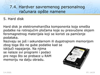 7.4. Hardver savremenog personalnog
računara opšte namene
5.4.2020. P7: 14/19
5. Hard disk
Hard disk je elektromehanička komponenta koja smešta
podatke na rotirajućim pločama koje su presvučene slojem
feromagnetnog materijala koji se koristi za pamćenje
podataka.
Nazivaju se još i sekundarnom ili dugotrajnom memorijom
zbog toga što ne gube podatke kad se
isključi napajanje. Na njima
se nalaze svi programi i podaci
pre nego što se prebace u RAM
memoriju na dalju obradu.
 