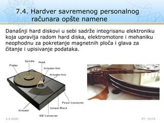 7.4. Hardver savremenog personalnog
računara opšte namene
5.4.2020. P7: 15/19
Današnji hard diskovi u sebi sadrže integrisanu elektroniku
koja upravlja radom hard diska, elektromotore i mehaniku
neophodnu za pokretanje magnetnih ploča i glava za
čitanje i upisivanje podataka.
 