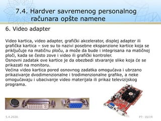 7.4. Hardver savremenog personalnog
računara opšte namene
5.4.2020.

P7: 16/19
6. Video adapter
Video kartica, video adapter, grafički akcelerator, displej adapter ili
grafička kartica – sve su to nazivi posebne ekspanzione kartice koja se
priključuje na matičnu ploču, a može da bude i integrisana na matičnoj
ploči, kada se često zove i video ili grafički kontroler.
Osnovni zadatak ove kartice je da obezbedi stvaranje slike koja će se
prikazati na monitoru.
Većina video kartica pored osnovnog zadatka omogućava i ubrzano
prikazivanje dvodimenzionalne i trodimenzionalne grafike, a neke
omogućavaju i ubacivanje video materijala ili prikaz televizijskog
programa.
 