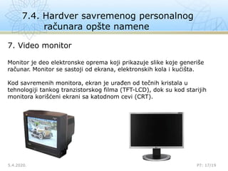 7.4. Hardver savremenog personalnog
računara opšte namene
5.4.2020.

P7: 17/19
7. Video monitor
Monitor je deo elektronske oprema koji prikazuje slike koje generiše
računar. Monitor se sastoji od ekrana, elektronskih kola i kućišta.
Kod savremenih monitora, ekran je urađen od tečnih kristala u
tehnologiji tankog tranzistorskog filma (TFT-LCD), dok su kod starijih
monitora korišćeni ekrani sa katodnom cevi (CRT).
 